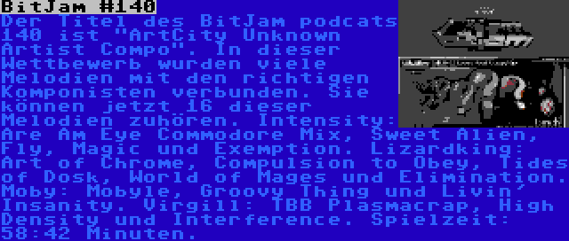 BitJam #140 | Der Titel des BitJam podcats 140 ist ArtCity Unknown Artist Compo. In dieser Wettbewerb wurden viele Melodien mit den richtigen Komponisten verbunden. Sie können jetzt 16 dieser Melodien zuhören. Intensity: Are Am Eye Commodore Mix, Sweet Alien, Fly, Magic und Exemption. Lizardking: Art of Chrome, Compulsion to Obey, Tides of Dosk, World of Mages und Elimination. Moby: Mobyle, Groovy Thing und Livin' Insanity. Virgill: TBB Plasmacrap, High Density und Interference. Spielzeit: 58:42 Minuten.