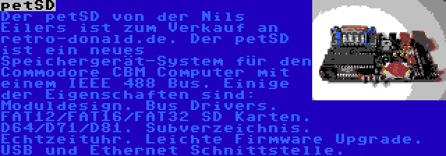 petSD | Der petSD von der Nils Eilers ist zum Verkauf an retro-donald.de. Der petSD ist ein neues Speichergerät-System für den Commodore CBM Computer mit einem IEEE 488 Bus. Einige der Eigenschaften sind: Moduldesign. Bus Drivers. FAT12/FAT16/FAT32 SD Karten. D64/D71/D81. Subverzeichnis. Echtzeituhr. Leichte Firmware Upgrade. USB und Ethernet Schnittstelle.