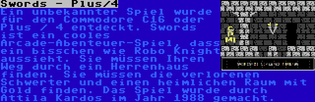 Swords - Plus/4 | Ein unbekannter Spiel wurde für den Commodore C16 oder Plus / 4 entdeckt. Swords ist ein cooles Arcade-Abenteuer-Spiel, dass ein bisschen wie Robo Knight aussieht. Sie müssen Ihren Weg durch ein Herrenhaus finden. Sie müssen die verlorenen Schwerter und einen heimlichen Raum mit Gold finden. Das Spiel wurde durch Attila Kardos im Jahr 1988 gemacht.