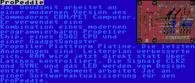 ProPeddle | Jac Goudsmit arbeitet an einer modernen Version des Commodores CBM/PET Computer. Er verwendet eine Kombination eines modernen programmierbaren Propeller Chip, eines 6502 CPU und einer GadgetGangster Propeller Plattform Platine. Die letzten Änderungen sind: Leiterplan verbesserte sich. RAM wird jetzt direkt statt über Latches kontrolliert. Die Signale CLK2 und SYNC und das LED werden vom Design entfernt. Im Moment arbeitet Jac an einer Softwareaktualisierung für den ProPeddle.