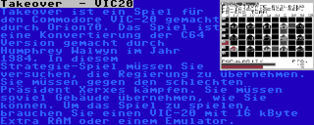 Takeover  - VIC20 | Takeover ist ein Spiel für den Commodore VIC-20 gemacht durch Orion70. Das Spiel ist eine Konvertierung der C64 Version gemacht durch Humphrey Walwyn im Jahr 1984. In diesem Strategie-Spiel müssen Sie versuchen, die Regierung zu übernehmen. Sie müssen gegen den schlechten Präsident Xerxes kämpfen. Sie müssen soviel Gebäude übernehmen, wie Sie können. Um das Spiel zu spielen, brauchen Sie einen VIC-20 mit 16 kByte Extra RAM oder einem Emulator.