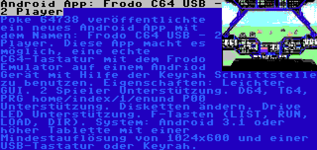 Android App: Frodo C64 USB - 2 Player | Poke 64738 veröffentlichte ein neues Android App mit dem Namen: Frodo C64 USB - 2 Player. Diese App macht es möglich, eine echte C64-Tastatur mit dem Frodo Emulator auf einem Andriod Gerät mit Hilfe der Keyrah Schnittstelle zu benutzen. Eigenschaften: Leichter GUI. 2 Spieler Unterstützung. D64, T64, PRG home/index/1/enund P00 Unterstützung. Disketten ändern. Drive LED Unterstützung. F-Tasten (LIST, RUN, LOAD, DIR). System: Android 3.1 oder höher Tablette mit einer Mindestauflösung von 1024x600 und einer USB-Tastatur oder Keyrah.