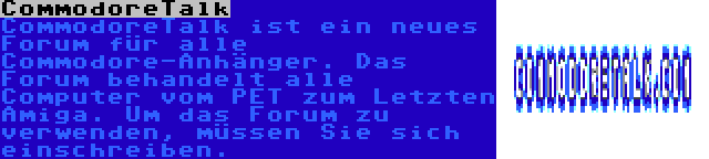 CommodoreTalk | CommodoreTalk ist ein neues Forum für alle Commodore-Anhänger. Das Forum behandelt alle Computer vom PET zum Letzten Amiga. Um das Forum zu verwenden, müssen Sie sich einschreiben.