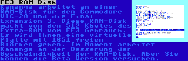 FE3 RAM Disk | Kananga arbeitet an einer RAM-Disk für den Commodore VIC-20 und die Final Expansion 3. Diese RAM-Disk macht von den 512 Kbytes des Extra-RAM vom FE3 Gebrauch. Es wird Ihnen eine virtuelle Platte mit 1651 freien Blöcken geben. Im Moment arbeitet Kananga an der Besserung der Geschwindigkeit der RAM-Disk. Aber Sie können die Beta Version versuchen.