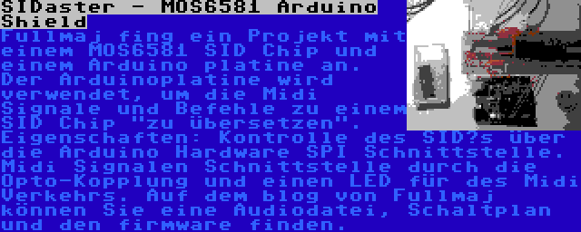 SIDaster - MOS6581 Arduino Shield | Fullmaj fing ein Projekt mit einem MOS6581 SID Chip und einem Arduino platine an. Der Arduinoplatine wird verwendet, um die Midi Signale und Befehle zu einem SID Chip zu übersetzen. Eigenschaften: Kontrolle des SID’s über die Arduino Hardware SPI Schnittstelle. Midi Signalen Schnittstelle durch die Opto-Kopplung und einen LED für des Midi Verkehrs. Auf dem blog von Fullmaj können Sie eine Audiodatei, Schaltplan und den firmware finden.