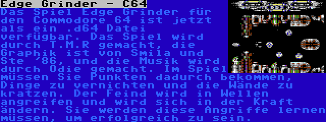 Edge Grinder - C64 | Das Spiel Edge Grinder für den Commodore 64 ist jetzt als ein .d64 Datei verfügbar. Das Spiel wird durch T.M.R gemacht, die Graphik ist von Smila und Ste '86, und die Musik wird durch Odie gemacht. Im Spiel müssen Sie Punkten dadurch bekommen, Dinge zu vernichten und die Wände zu kratzen. Der Feind wird in Wellen angreifen und wird sich in der Kraft ändern. Sie werden diese Angriffe lernen müssen, um erfolgreich zu sein.