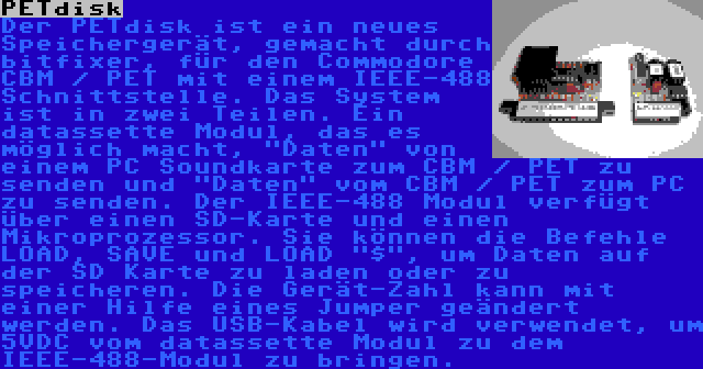 PETdisk | Der PETdisk ist ein neues Speichergerät, gemacht durch bitfixer, für den Commodore CBM / PET mit einem IEEE-488 Schnittstelle. Das System ist in zwei Teilen. Ein datassette Modul, das es möglich macht, Daten von einem PC Soundkarte zum CBM / PET zu senden und Daten vom CBM / PET zum PC zu senden. Der IEEE-488 Modul verfügt über einen SD-Karte und einen Mikroprozessor. Sie können die Befehle LOAD, SAVE und LOAD $, um Daten auf der SD Karte zu laden oder zu speicheren. Die Gerät-Zahl kann mit einer Hilfe eines Jumper geändert werden. Das USB-Kabel wird verwendet, um 5VDC vom datassette Modul zu dem IEEE-488-Modul zu bringen.