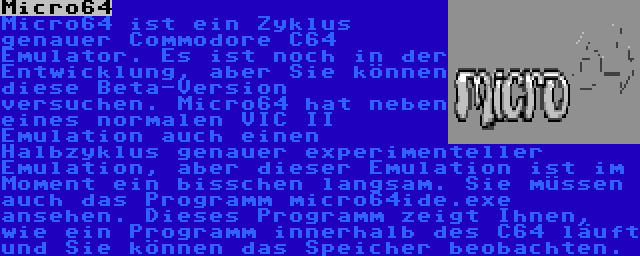 Micro64 | Micro64 ist ein Zyklus genauer Commodore C64 Emulator. Es ist noch in der Entwicklung, aber Sie können diese Beta-Version versuchen. Micro64 hat neben eines normalen VIC II Emulation auch einen Halbzyklus genauer experimenteller Emulation, aber dieser Emulation ist im Moment ein bisschen langsam. Sie müssen auch das Programm micro64ide.exe ansehen. Dieses Programm zeigt Ihnen, wie ein Programm innerhalb des C64 läuft und Sie können das Speicher beobachten.