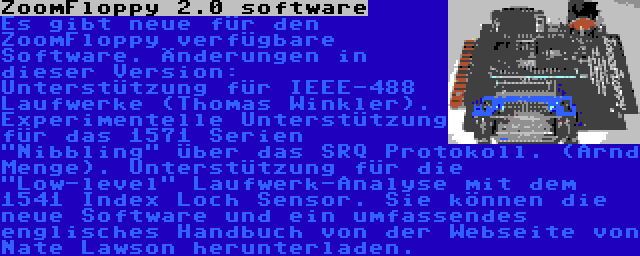 ZoomFloppy 2.0 software | Es gibt neue für den ZoomFloppy verfügbare Software. Änderungen in dieser Version: Unterstützung für IEEE-488 Laufwerke (Thomas Winkler). Experimentelle Unterstützung für das 1571 Serien Nibbling über das SRQ Protokoll. (Arnd Menge). Unterstützung für die Low-level Laufwerk-Analyse mit dem 1541 Index Loch Sensor. Sie können die neue Software und ein umfassendes englisches Handbuch von der Webseite von Nate Lawson herunterladen.