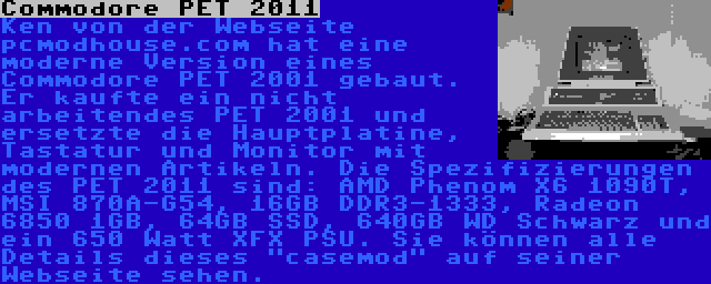 Commodore PET 2011 | Ken von der Webseite pcmodhouse.com hat eine moderne Version eines Commodore PET 2001 gebaut. Er kaufte ein nicht arbeitendes PET 2001 und ersetzte die Hauptplatine, Tastatur und Monitor mit modernen Artikeln. Die Spezifizierungen des PET 2011 sind: AMD Phenom X6 1090T, MSI 870A-G54, 16GB DDR3-1333, Radeon 6850 1GB, 64GB SSD, 640GB WD Schwarz und ein 650 Watt XFX PSU. Sie können alle Details dieses casemod auf seiner Webseite sehen.