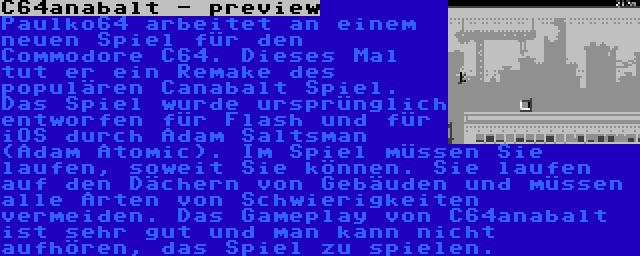 C64anabalt - preview | Paulko64 arbeitet an einem neuen Spiel für den Commodore C64. Dieses Mal tut er ein Remake des populären Canabalt Spiel. Das Spiel wurde ursprünglich entworfen für Flash und für iOS durch Adam Saltsman (Adam Atomic). Im Spiel müssen Sie laufen, soweit Sie können. Sie laufen auf den Dächern von Gebäuden und müssen alle Arten von Schwierigkeiten vermeiden. Das Gameplay von C64anabalt ist sehr gut und man kann nicht aufhören, das Spiel zu spielen.