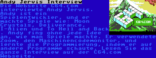 Andy Jervis Interview | Die Webseite C64.com interviewte Andy Jervis. Andy ist ein Spielentwickler, und er machte Spiele wie: Moon Crystals, Deliverance, I-Alien und To Hell and Back . Andy fing ohne jede Idee an, wie man Spiele machte. Er verwendete Zoom, den Maschinencodemonitor, und lernte die Programmierung, indem er auf andere Programme schaute. Lesen Sie das ganze Interview auf der C64.com Webseite.