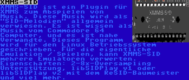 XMMS-SID | XMMS-SID ist ein Plugin für XMMS zum Abspielen von Musik. Diese Musik wird als SID-Melodien allgemein verwiesen. Es ist wissen als Musik vom Commodore 64 Computer, und es ist nahe Verwandte. Dieses Programm wird für den Linux Betriebssystem geschrieben. Für die eigentliche Emulation / Spielen, kann XMMS-SID mehrere Emulatoren verwerten.  Eigenschaften: 2-8x-Oversampling Unterstützung, libSIDPlay v1 oder libSIDPlay v2 mit dem ReSID-Baumeister und viel mehr.