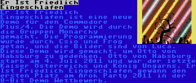 Er Ist Friedlich Eingeschlafen | Er Ist Friedlich Eingeschlafen ist eine neue Demo für den Commodore Plus/4. Die Demo wird durch die Gruppen Monarchy gemacht. Die Programmierung wurde durch Csio und Frog getan, und die Bilder sind von Luca. Diese Demo wird gemacht, um Otto von Habsburg zu gedenken. Otto von Habsburg starb am 4. Juli 2011 und war der letzte Kaiser Österreichs und König Ungarns. Er Ist Friedlich Eingeschlafen gewann den ersten Platz am Árok Party 2011 in der 8-Bit Demo Wettbewerb.