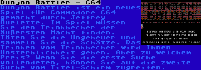 Dunjon Battler - C64 | Dunjon Battler ist ein neues Spiel für Commodore C64 gemacht durch Jeffrey Ouelette. Im Spiel müssen Sie den Trinkbecher der äußersten Macht finden. Töten Sie die Ungeheuer und sammeln Sie die Schätze. Das Trinken vom Trinkbecher wird Ihnen Unsterblichkeit geben. Aber zu welchem Preis? Wenn Sie die erste Suche vollendeten, können Sie auf die zweite Suche vom Titel-Schirm zugreifen.
