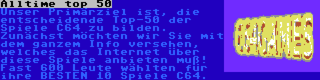 Alltime top 50 | Unser Primärziel ist, die entscheidende Top-50 der Spiele C64 zu bilden. Zunächst möchten wir Sie mit dem ganzem Info versehen, welches das Internet über diese Spiele anbieten muß! Fast 600 Leute wählten für ihre BESTEN 10 Spiele C64.