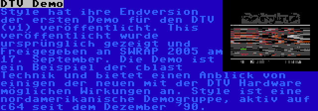 DTV Demo | Style hat ihre Endversion der ersten Demo für den DTV (v1) veröffentlicht. This veröffentlicht wurde ursprünglich gezeigt und Freigegeben an SWRAP 2005 am 17. September. Die Demo ist ein Beispiel der cblast Technik und bietet einen Anblick von einigen der neuen mit der DTV Hardware möglichen Wirkungen an. Style ist eine nordamerikanische Demogruppe, aktiv auf c64 seit dem Dezember '90.