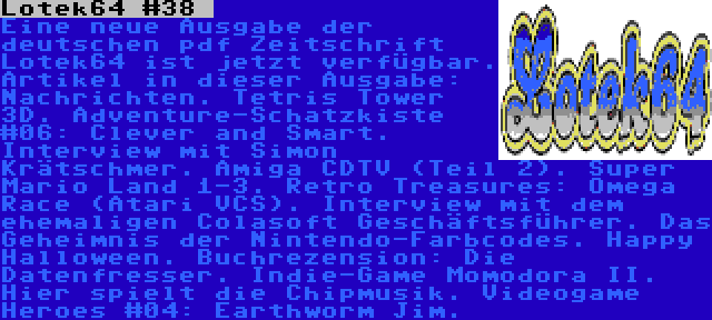 Lotek64 #38  | Eine neue Ausgabe der deutschen pdf Zeitschrift Lotek64 ist jetzt verfügbar. Artikel in dieser Ausgabe: Nachrichten. Tetris Tower 3D. Adventure-Schatzkiste #06: Clever and Smart. Interview mit Simon Krätschmer. Amiga CDTV (Teil 2). Super Mario Land 1-3. Retro Treasures: Omega Race (Atari VCS). Interview mit dem ehemaligen Colasoft Geschäftsführer. Das Geheimnis der Nintendo-Farbcodes. Happy Halloween. Buchrezension: Die Datenfresser. Indie-Game Momodora II. Hier spielt die Chipmusik. Videogame Heroes #04: Earthworm Jim.