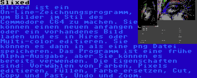 Slixed | Slixed ist ein On-Line-Zeichnungsprogramm, um Bilder im Stil des Commodore C64 zu machen. Sie können einen neuen anfangen oder ein vorhandenes Bild laden und es in Hires oder Multi-color editieren. Sie können es dann in als eine png Datei speicheren. Das Programm ist eine frühe Alpha-Ausgabe, aber Sie können es bereits verwenden. Die Eigenschaften sind: Vorwählen von Farben, Pixels editieren, Füllen, Farbe ersetzen, Cut, Copy und Past, Undo und Zoom.