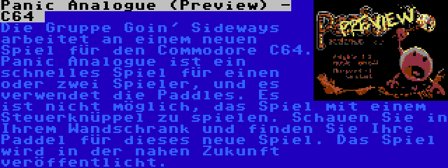 Panic Analogue (Preview) - C64  | Die Gruppe Goin' Sideways arbeitet an einem neuen Spiel für den Commodore C64. Panic Analogue ist ein schnelles Spiel für einen oder zwei Spieler, und es verwendet die Paddles. Es ist nicht möglich, das Spiel mit einem Steuerknüppel zu spielen. Schauen Sie in Ihrem Wandschrank und finden Sie Ihre Paddel für dieses neue Spiel. Das Spiel wird in der nahen Zukunft veröffentlicht.