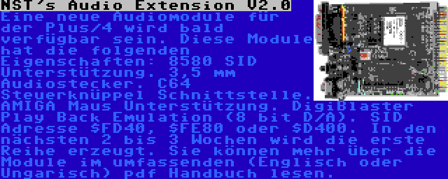 NST's Audio Extension V2.0 | Eine neue Audiomodule für der Plus/4 wird bald verfügbar sein. Diese Module hat die folgenden Eigenschaften: 8580 SID Unterstützung. 3,5 mm Audiostecker. C64 Steuerknüppel Schnittstelle. AMIGA Maus Unterstützung. DigiBlaster Play Back Emulation (8 bit D/A). SID Adresse $FD40, $FE80 oder $D400. In den nächsten 2 bis 3 Wochen wird die erste Reihe erzeugt. Sie können mehr über die Module im umfassenden (Englisch oder Ungarisch) pdf Handbuch lesen.