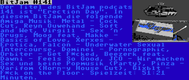 BitJam #141 | Der Titel des BitJam podcats 141 ist Erection Day. In diesem BitJam die folgende Amiga Musik: Metal - Cock Cut, Reyn Ouwehand - Soft and Wet, Virgill - Sex 'n' Drugs, Moog feat. Makke - Basics of Love, Xerxes - Erotica, Falcon - Underwater Sexual Intercourse, Dominei - Pornographic, Orbiter - Get F*cked, Beezerk feat. Dawni - Feels So Good, JCO - Wir machen Sex und keine Popmusik (Party), Pinza - Varifom (Horn-y House Cut), Glxblt - F*ck on the Floor. Spielzeit: 51:21 Minuten.