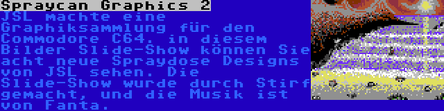 Spraycan Graphics 2 | JSL machte eine Graphiksammlung für den Commodore C64. in diesem Bilder Slide-Show können Sie acht neue Spraydose Designs von JSL sehen. Die Slide-Show wurde durch Stirf gemacht, und die Musik ist von Fanta.