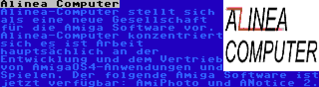 Alinea Computer | Alinea-Computer stellt sich als eine neue Gesellschaft für die Amiga Software vor. Alinea-Computer konzentriert sich es ist Arbeit hauptsächlich an der Entwicklung und dem Vertrieb von AmigaOS4-Anwendungen und Spielen. Der folgende Amiga Software ist jetzt verfügbar: AmiPhoto und ANotice 2.