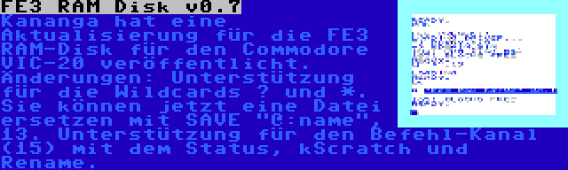 FE3 RAM Disk v0.7 | Kananga hat eine Aktualisierung für die FE3 RAM-Disk für den Commodore VIC-20 veröffentlicht. Änderungen: Unterstützung für die Wildcards ? und *. Sie können jetzt eine Datei ersetzen mit SAVE @:name, 13. Unterstützung für den Befehl-Kanal (15) mit dem Status, kScratch und Rename.