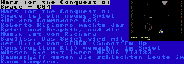 Wars for the Conquest of Space - C64 | Wars for the Conquest of Space ist ein neues Spiel für den Commodore C64. Roberto Ricioppo machte das Spiel und Graphik, und die Musik ist von Richard Bayliss. Das Spiel wird mit der Hilfe von SEUCK (Shoot'Em-Up Construction Kit) gemacht. Im Spiel müssen Sie mit Ihrer NEXUS 773783 Raumschiff gegen die schlechten Leute im Raum kämpfen.