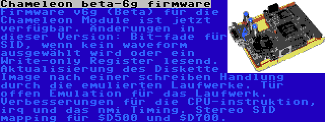 Chameleon beta-6g firmware | Firmware v6g (Beta) für die Chameleon Module ist jetzt verfügbar. Änderungen in dieser Version: Bit-fade für SID, wenn kein waveform ausgewählt wird oder ein Write-only Register lesend. Aktualisierung des Diskette Image nach einer schreiben Handlung durch die emulierten Laufwerke. Tür offen Emulation für das Laufwerk. Verbesserungen für die CPU-instruktion, irq und das nmi Timing. Stereo SID mapping für $D500 und $D700.