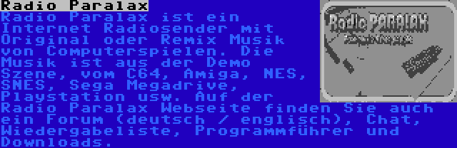 Radio Paralax | Radio Paralax ist ein Internet Radiosender mit Original oder Remix Musik von Computerspielen. Die Musik ist aus der Demo Szene, vom C64, Amiga, NES, SNES, Sega Megadrive, Playstation usw. Auf der Radio Paralax Webseite finden Sie auch ein Forum (deutsch / englisch), Chat, Wiedergabeliste, Programmführer und Downloads.