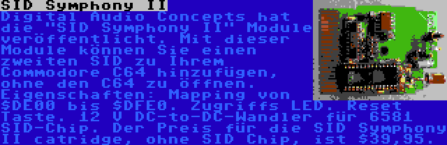 SID Symphony II | Digital Audio Concepts hat die SID Symphony II Module veröffentlicht. Mit dieser Module können Sie einen zweiten SID zu Ihrem Commodore C64 hinzufügen, ohne den C64 zu öffnen. Eigenschaften: Mapping von $DE00 bis $DFE0. Zugriffs LED. Reset Taste. 12 V DC-to-DC-Wandler für 6581 SID-Chip. Der Preis für die SID Symphony II catridge, ohne SID Chip, ist $39,95.