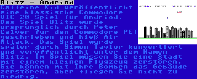 Blitz - Andriod | Caffeine Kid veröffentlicht eine klassische Commodore VIC-20-Spiel für Andriod. Das Spiel Blitz wurde ursprünglich durch Peter Calver für den Commodore PET geschrieben und hieß Air Attack. Das Spiel wurde später durch Simon Taylor konvertiert und veröffentlicht unter dem Namen Blitz. Im Spiel müssen Sie eine Stadt mit einem kleinen Flugzeug zerstören. Sie können mit Ihre Bomben das Gebäude zerstören, aber fliegen Sie nicht zu niedrig.