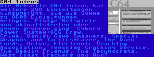 C64 Intros | Die Webseite C64 Intros hat weitere 200 Einleitungen hinzugefügt, die die Summe zu 8600 Einleitungen bringen. Einige Beispiele von aktualisierten oder neuen Gruppen sind: Cyborg Power System+GCG Crew, Crime, Danish Game Smashers, Special Weapons and Tactics+Lazer, The Dark Lords, Drive, Electronic Cracking Association, Teesside Cracking Service, The Deadly Friends, The Technocrats, West Coast Crackers und Why?