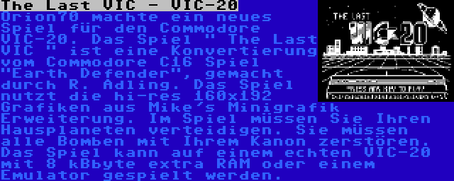 The Last VIC - VIC-20 | Orion70 machte ein neues Spiel für den Commodore VIC-20. Das Spiel  The Last VIC  ist eine Konvertierung vom Commodore C16 Spiel Earth Defender, gemacht durch R. Adling. Das Spiel nutzt die hi-res 160x192 Grafiken aus Mike's Minigrafik Erweiterung. Im Spiel müssen Sie Ihren Hausplaneten verteidigen. Sie müssen alle Bomben mit Ihrem Kanon zerstören. Das Spiel kann auf einem echten VIC-20 mit 8 kBbyte extra RAM oder einem Emulator gespielt werden.