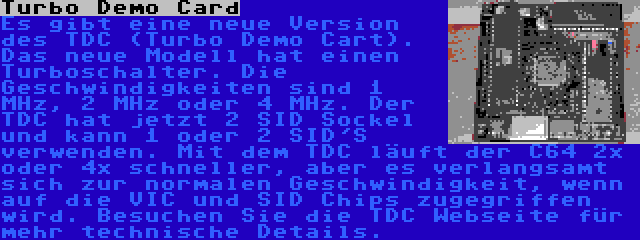 Turbo Demo Card | Es gibt eine neue Version des TDC (Turbo Demo Cart). Das neue Modell hat einen Turboschalter. Die Geschwindigkeiten sind 1 MHz, 2 MHz oder 4 MHz. Der TDC hat jetzt 2 SID Sockel und kann 1 oder 2 SID'S verwenden. Mit dem TDC läuft der C64 2x oder 4x schneller, aber es verlangsamt sich zur normalen Geschwindigkeit, wenn auf die VIC und SID Chips zugegriffen wird. Besuchen Sie die TDC Webseite für mehr technische Details.