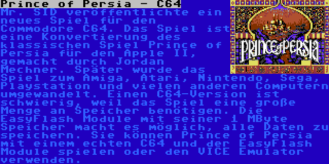 Prince of Persia - C64 | Mr. SID veröffentlichte ein neues Spiel für den Commodore C64. Das Spiel ist eine Konvertierung des klassischen Spiel Prince of Persia für den Apple II, gemacht durch Jordan Mechner. Später wurde das Spiel zum Amiga, Atari, Nintendo, Sega, Playstation und vielen anderen Computern umgewandelt. Einen C64-Version ist schwierig, weil das Spiel eine große Menge an Speicher benötigen. Die EasyFlash Module mit seiner 1 MByte Speicher macht es möglich, alle Daten zu speichern. Sie können Prince of Persia mit einem echten C64 und der EasyFlash Module spielen oder den VICE Emulator verwenden.