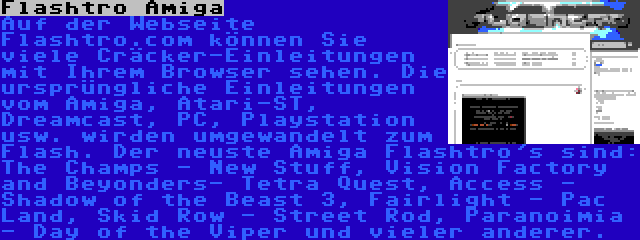 Flashtro Amiga | Auf der Webseite Flashtro.com können Sie viele Cräcker-Einleitungen mit Ihrem Browser sehen. Die ursprüngliche Einleitungen vom Amiga, Atari-ST, Dreamcast, PC, Playstation usw. wirden umgewandelt zum Flash. Der neuste Amiga Flashtro's sind: The Champs - New Stuff, Vision Factory and Beyonders- Tetra Quest, Access - Shadow of the Beast 3, Fairlight - Pac Land, Skid Row - Street Rod, Paranoimia - Day of the Viper und vieler anderer.