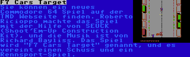 F7 Cars Target | Sie können ein neues Commodore 64 Spiel auf der TND Webseite finden. Roberto Ricioppo machte das Spiel mit der Hilfe von SEUCK (Shoot'Em-Up Construction Kit), und die Musik ist von Richard Bayliss. Das Spiel wird F7 Cars Target genannt, und es vereint einen Schuss und ein Rennsport-Spiel.