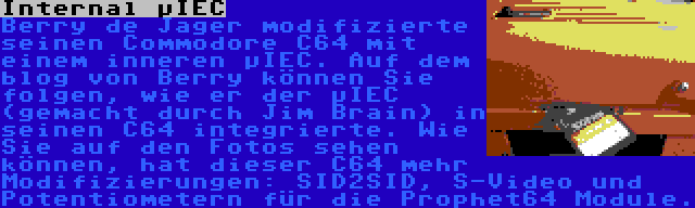 Internal µIEC | Berry de Jager modifizierte seinen Commodore C64 mit einem inneren µIEC. Auf dem blog von Berry können Sie folgen, wie er der µIEC (gemacht durch Jim Brain) in seinen C64 integrierte. Wie Sie auf den Fotos sehen können, hat dieser C64 mehr Modifizierungen: SID2SID, S-Video und Potentiometern für die Prophet64 Module.