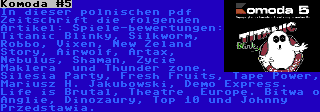 Komoda #5 | In dieser polnischen pdf Zeitschrift die folgenden Artikel: Spiele-bewertungen: Titanic Blinky, Silkworm, Robbo, Vixen, New Zeland Story, Airwolf, Artax, Nebulus, Shaman, Zycie Maklera  und Thunder zone. Silesia Party, Fresh Fruits, Tape Power, Mariusz H. Jakubowski, Demo Express. Life is Brutal, Theatre  Europe. Bitwa o Anglie, Dinozaury, Top 10 und Johnny Przedstawia.