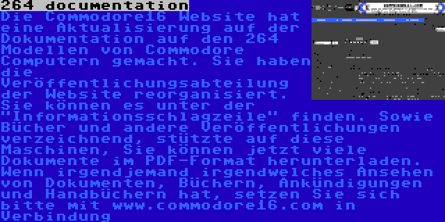 264 documentation | Die Commodore16 Website hat eine Aktualisierung auf der Dokumentation auf den 264 Modellen von Commodore Computern gemacht. Sie haben die Veröffentlichungsabteilung der Website reorganisiert. Sie können es unter der Informationsschlagzeile finden. Sowie Bücher und andere Veröffentlichungen verzeichnend, stützte auf diese Maschinen, Sie können jetzt viele Dokumente im PDF-Format herunterladen. Wenn irgendjemand irgendwelches Ansehen von Dokumenten, Büchern, Ankündigungen und Handbüchern hat, setzen Sie sich bitte mit www.commodore16.com in Verbindung