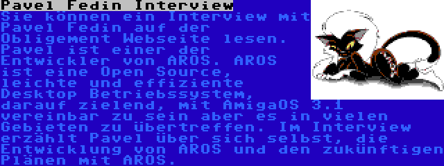 Pavel Fedin Interview | Sie können ein Interview mit Pavel Fedin auf der Obligement Webseite lesen. Pavel ist einer der Entwickler von AROS. AROS ist eine Open Source, leichte und effiziente Desktop Betriebssystem, darauf zielend, mit AmigaOS 3.1 vereinbar zu sein aber es in vielen Gebieten zu übertreffen. Im Interview erzählt Pavel über sich selbst, die Entwicklung von AROS und den zukünftigen Plänen mit AROS.