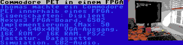 Commodore PET in einem FPGA | Thomas machte ein Commodore PET innerhalb eines FPGA. Eigenschaften: Digilent Nexys3 FPGA-Board. 6502 Implementierung (Max: 50 Mhz). 640x400 VGA-Ausgang. 16K ROM / 16K RAM. PS/2 Tastatur. Datassette Simulation. CB2-Audio.