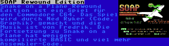 SOAP Rewound Edition | Snake on a Plane Rewound Edition ist ein Spiel für den Commodore C64. Das Spiel wird durch Ned Ryker (Code, Graphik) gemacht und die Musik ist von Fredrik. Die Fortsetzung zu Snake on a Plane hat weniger kompilierte BASIC und viel mehr Assembler-Code.