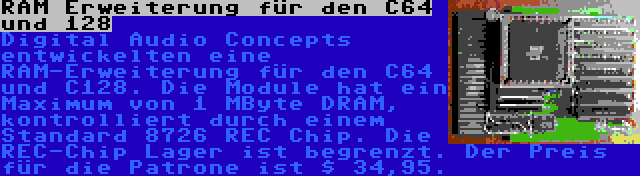 RAM Erweiterung für den C64 und 128 | Digital Audio Concepts entwickelten eine RAM-Erweiterung für den C64 und C128. Die Module hat ein Maximum von 1 MByte DRAM, kontrolliert durch einem Standard 8726 REC Chip. Die REC-Chip Lager ist begrenzt. Der Preis für die Patrone ist $ 34,95.