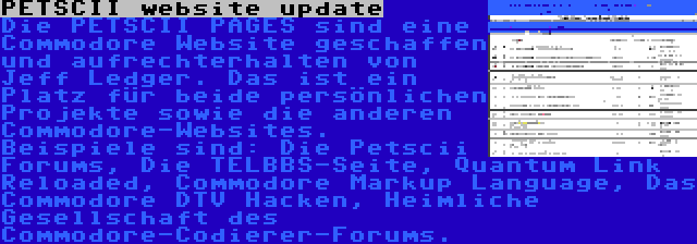 PETSCII website update | Die PETSCII PAGES sind eine Commodore Website geschaffen und aufrechterhalten von Jeff Ledger. Das ist ein Platz für beide persönlichen Projekte sowie die anderen Commodore-Websites. Beispiele sind: Die Petscii Forums, Die TELBBS-Seite, Quantum Link Reloaded, Commodore Markup Language, Das Commodore DTV Hacken, Heimliche Gesellschaft des Commodore-Codierer-Forums.