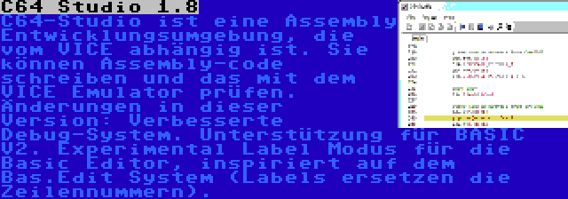 C64 Studio 1.8 | C64-Studio ist eine Assembly Entwicklungsumgebung, die vom VICE abhängig ist. Sie können Assembly-code schreiben und das mit dem VICE Emulator prüfen. Änderungen in dieser Version: Verbesserte Debug-System. Unterstützung für BASIC V2. Experimental Label Modus für die Basic Editor, inspiriert auf dem Bas.Edit System (Labels ersetzen die Zeilennummern).