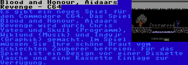 Blood and Honour, Aidaars Revenge - C64 | Es gibt ein neues Spiel für den Commodore C64. Das Spiel Blood and Honour, Aidaars Revenge wird durch Chris Yates und Skull (Programm), Wiklund (Musik) und Indyjr (Graphik) gemacht. Im Spiel müssen Sie Ihre schöne Braut vom schlechten Zauberer befreien. Für das Spiel ist ein Design vor einer Diskette Tasche und eine Kassette Einlage zur Verfügung.